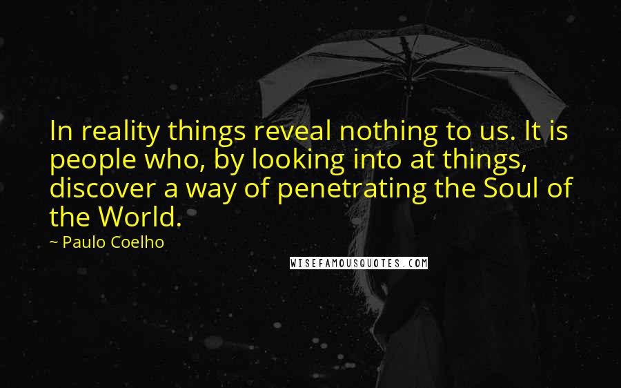 Paulo Coelho Quotes: In reality things reveal nothing to us. It is people who, by looking into at things, discover a way of penetrating the Soul of the World.