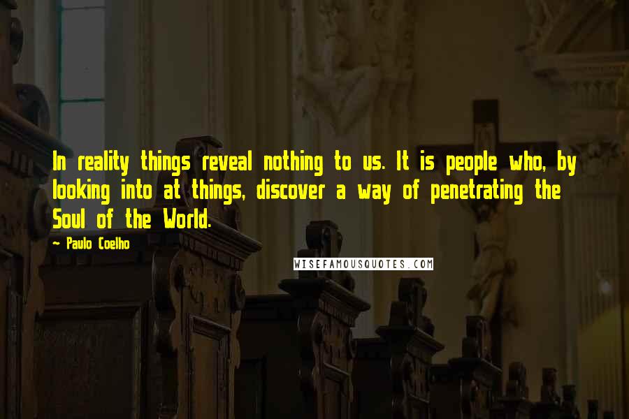 Paulo Coelho Quotes: In reality things reveal nothing to us. It is people who, by looking into at things, discover a way of penetrating the Soul of the World.