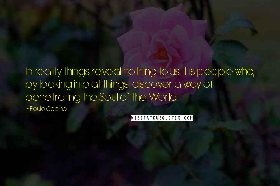 Paulo Coelho Quotes: In reality things reveal nothing to us. It is people who, by looking into at things, discover a way of penetrating the Soul of the World.
