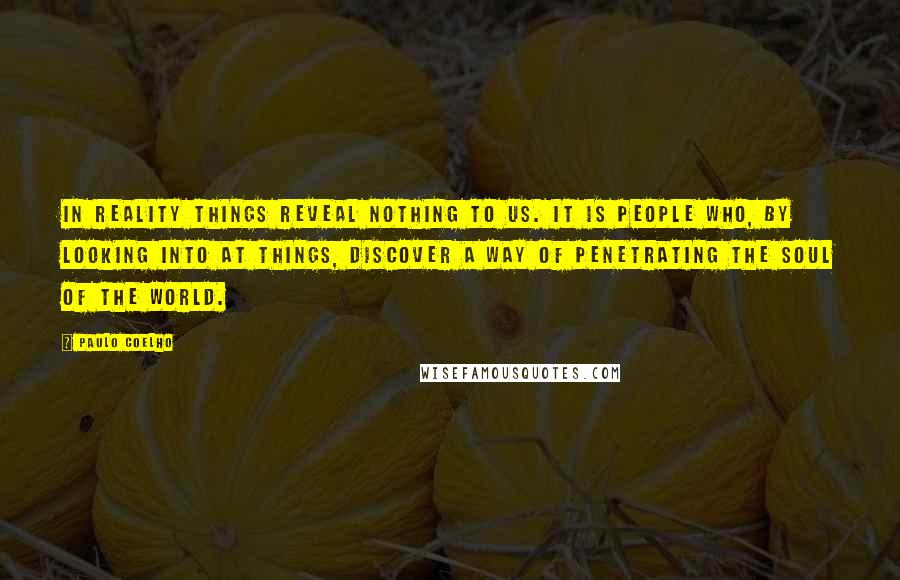 Paulo Coelho Quotes: In reality things reveal nothing to us. It is people who, by looking into at things, discover a way of penetrating the Soul of the World.
