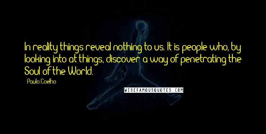 Paulo Coelho Quotes: In reality things reveal nothing to us. It is people who, by looking into at things, discover a way of penetrating the Soul of the World.