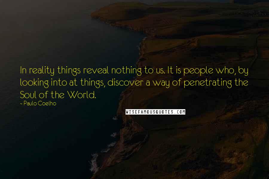 Paulo Coelho Quotes: In reality things reveal nothing to us. It is people who, by looking into at things, discover a way of penetrating the Soul of the World.