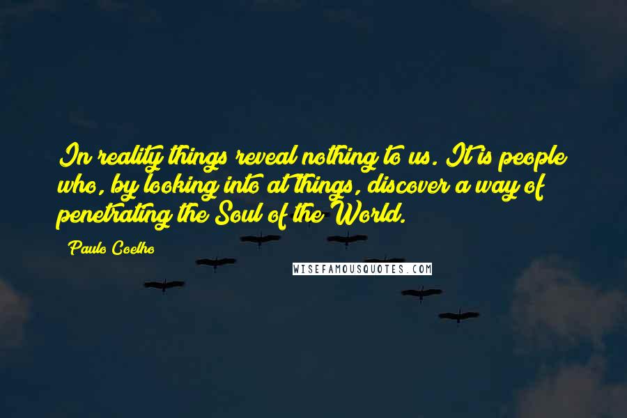 Paulo Coelho Quotes: In reality things reveal nothing to us. It is people who, by looking into at things, discover a way of penetrating the Soul of the World.