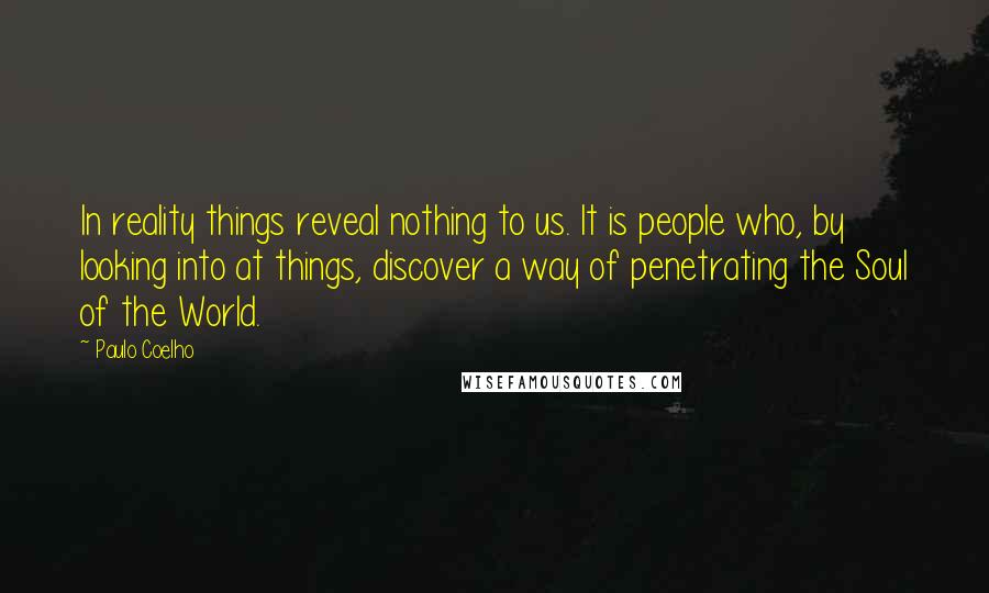 Paulo Coelho Quotes: In reality things reveal nothing to us. It is people who, by looking into at things, discover a way of penetrating the Soul of the World.
