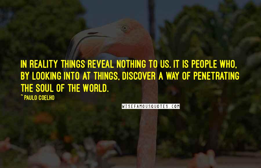 Paulo Coelho Quotes: In reality things reveal nothing to us. It is people who, by looking into at things, discover a way of penetrating the Soul of the World.