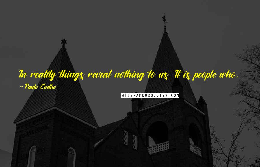 Paulo Coelho Quotes: In reality things reveal nothing to us. It is people who, by looking into at things, discover a way of penetrating the Soul of the World.