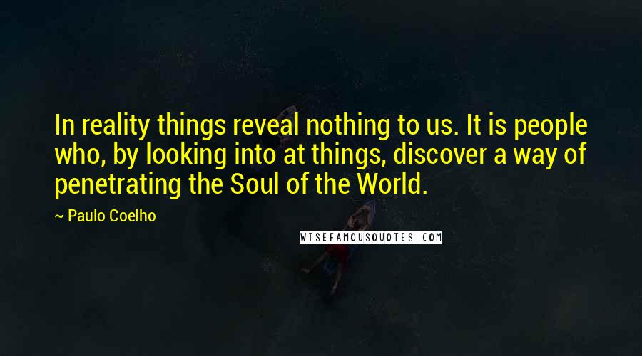 Paulo Coelho Quotes: In reality things reveal nothing to us. It is people who, by looking into at things, discover a way of penetrating the Soul of the World.