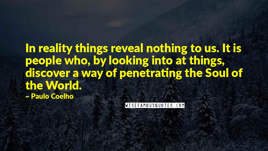 Paulo Coelho Quotes: In reality things reveal nothing to us. It is people who, by looking into at things, discover a way of penetrating the Soul of the World.
