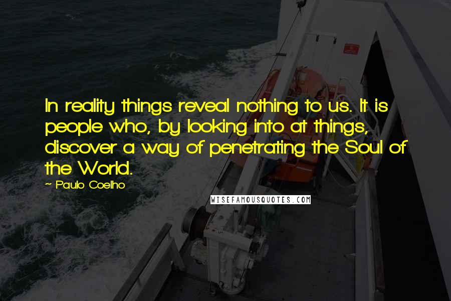 Paulo Coelho Quotes: In reality things reveal nothing to us. It is people who, by looking into at things, discover a way of penetrating the Soul of the World.