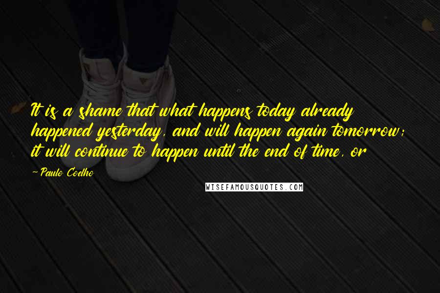 Paulo Coelho Quotes: It is a shame that what happens today already happened yesterday, and will happen again tomorrow; it will continue to happen until the end of time, or