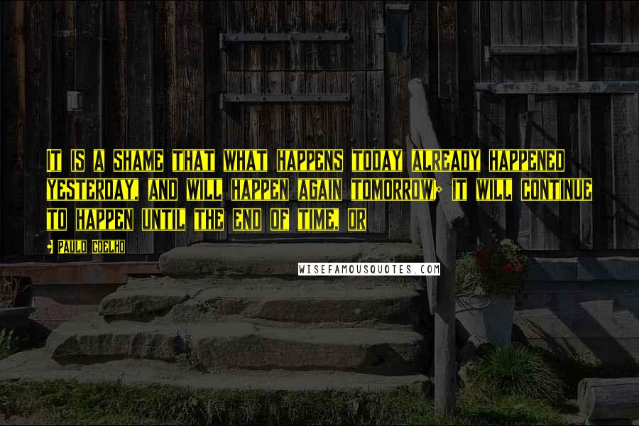 Paulo Coelho Quotes: It is a shame that what happens today already happened yesterday, and will happen again tomorrow; it will continue to happen until the end of time, or