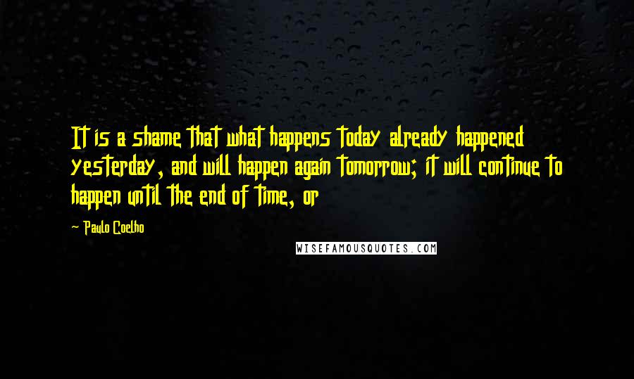 Paulo Coelho Quotes: It is a shame that what happens today already happened yesterday, and will happen again tomorrow; it will continue to happen until the end of time, or