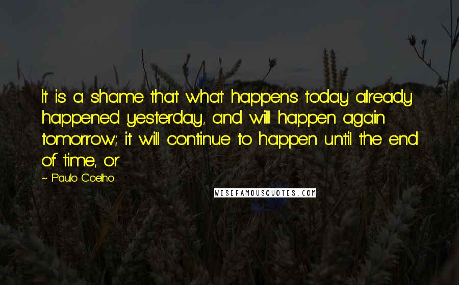 Paulo Coelho Quotes: It is a shame that what happens today already happened yesterday, and will happen again tomorrow; it will continue to happen until the end of time, or