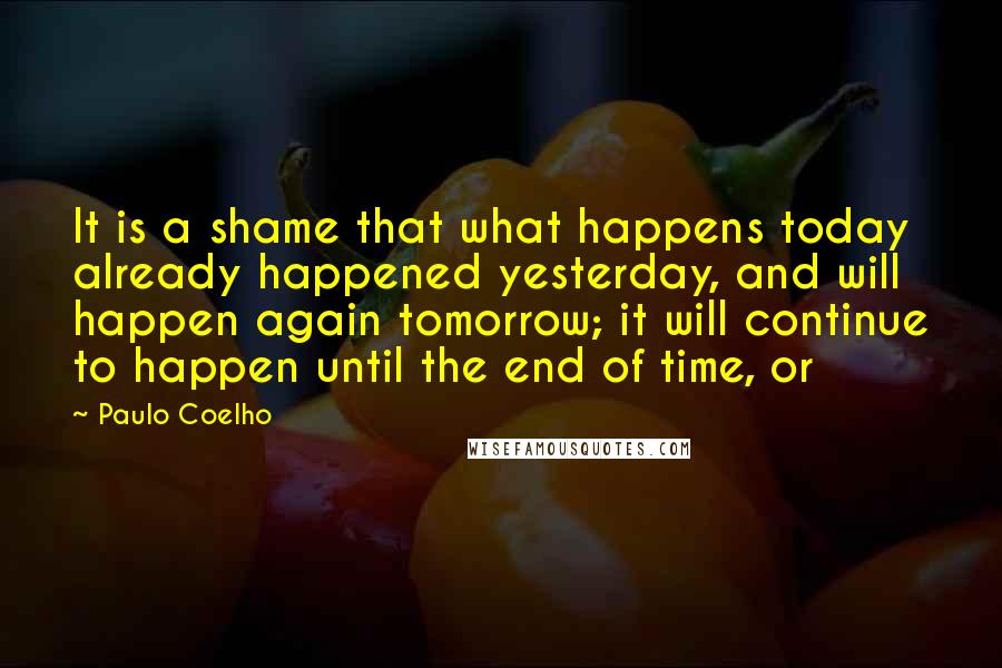 Paulo Coelho Quotes: It is a shame that what happens today already happened yesterday, and will happen again tomorrow; it will continue to happen until the end of time, or