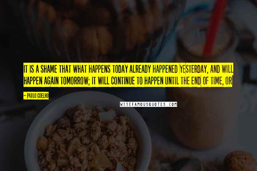 Paulo Coelho Quotes: It is a shame that what happens today already happened yesterday, and will happen again tomorrow; it will continue to happen until the end of time, or