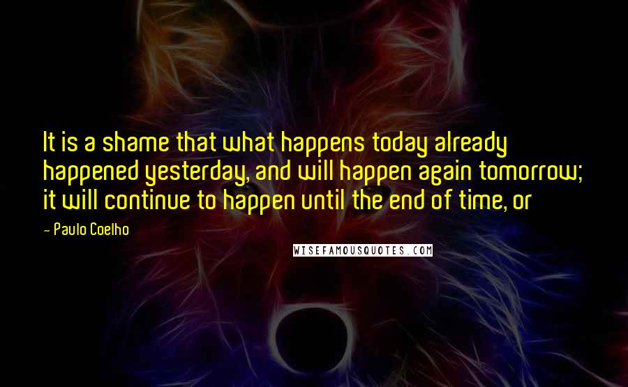 Paulo Coelho Quotes: It is a shame that what happens today already happened yesterday, and will happen again tomorrow; it will continue to happen until the end of time, or