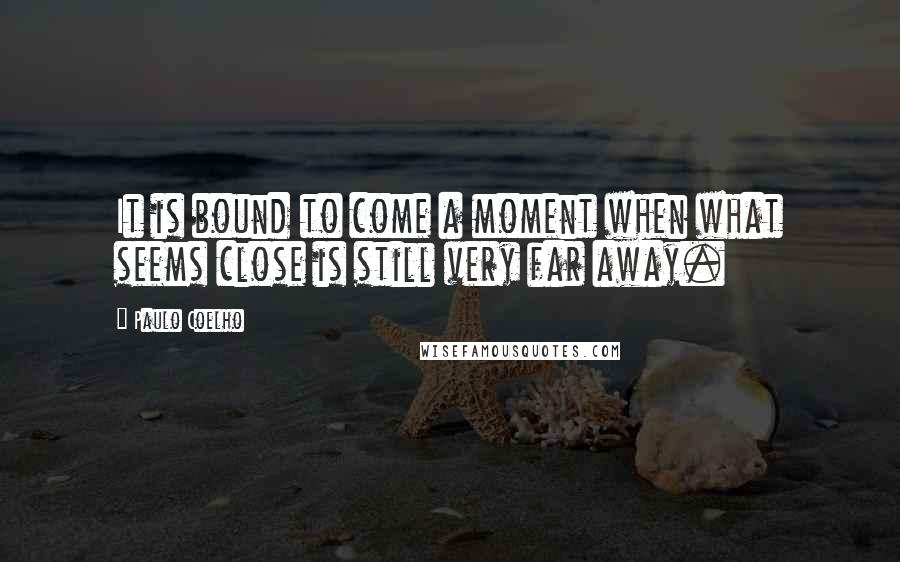 Paulo Coelho Quotes: It is bound to come a moment when what seems close is still very far away.