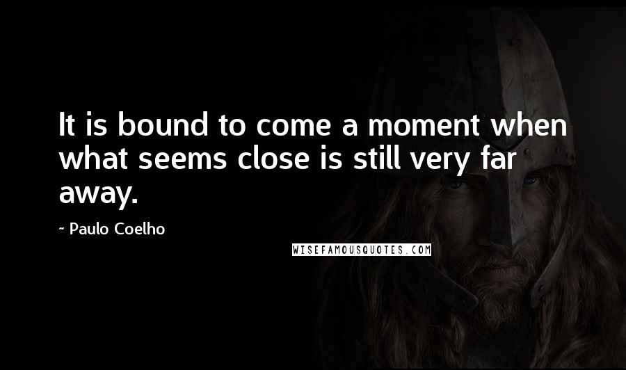 Paulo Coelho Quotes: It is bound to come a moment when what seems close is still very far away.