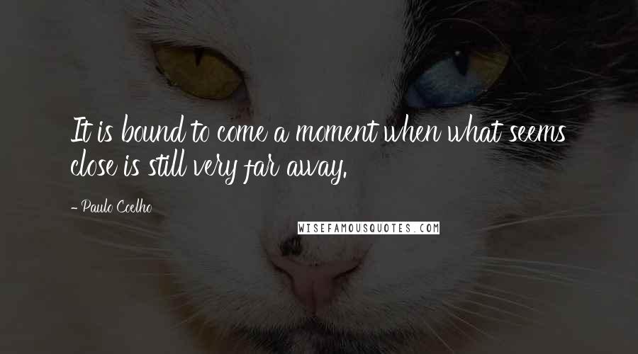 Paulo Coelho Quotes: It is bound to come a moment when what seems close is still very far away.