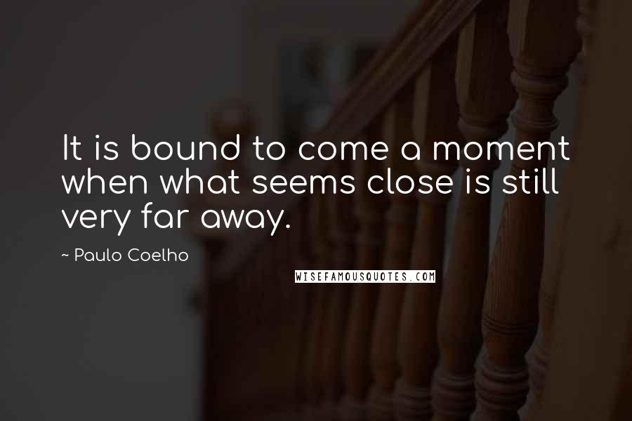 Paulo Coelho Quotes: It is bound to come a moment when what seems close is still very far away.