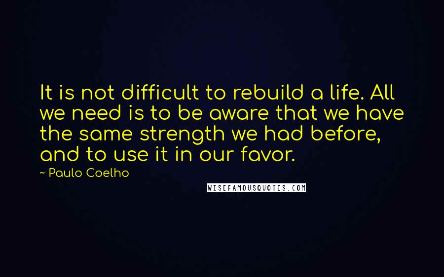 Paulo Coelho Quotes: It is not difficult to rebuild a life. All we need is to be aware that we have the same strength we had before, and to use it in our favor.