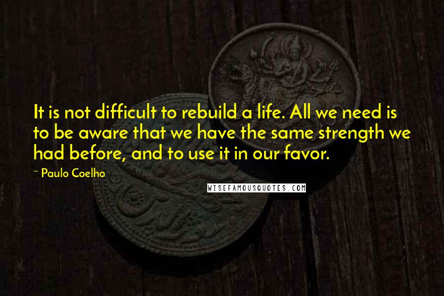 Paulo Coelho Quotes: It is not difficult to rebuild a life. All we need is to be aware that we have the same strength we had before, and to use it in our favor.