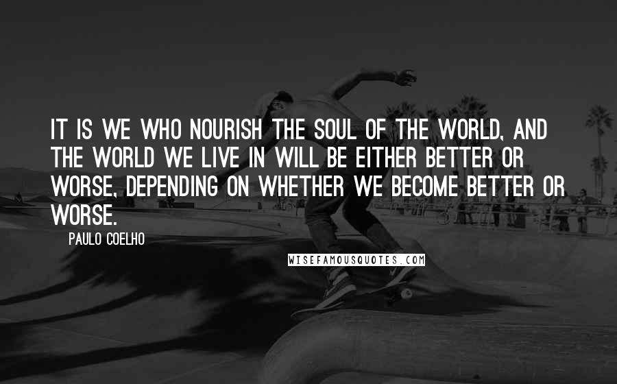 Paulo Coelho Quotes: It is we who nourish the Soul of the World, and the world we live in will be either better or worse, depending on whether we become better or worse.