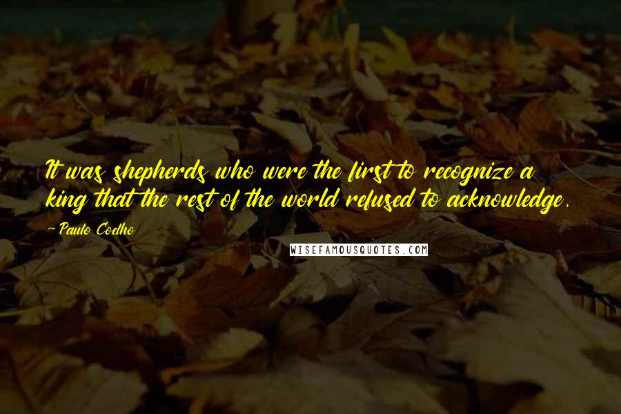 Paulo Coelho Quotes: It was shepherds who were the first to recognize a king that the rest of the world refused to acknowledge.