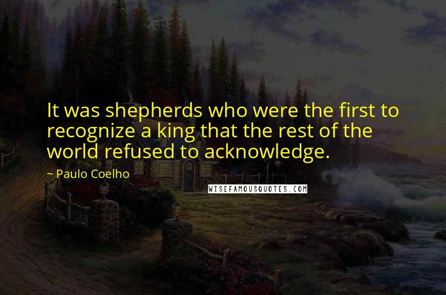 Paulo Coelho Quotes: It was shepherds who were the first to recognize a king that the rest of the world refused to acknowledge.