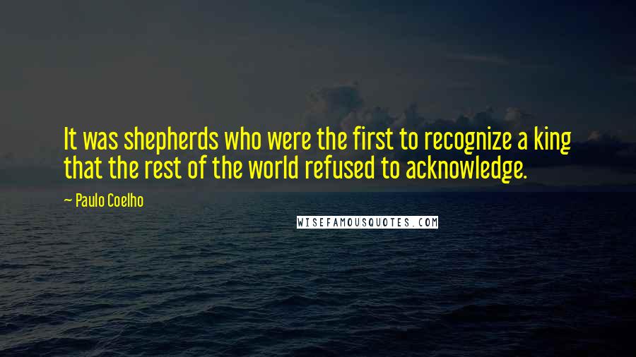 Paulo Coelho Quotes: It was shepherds who were the first to recognize a king that the rest of the world refused to acknowledge.
