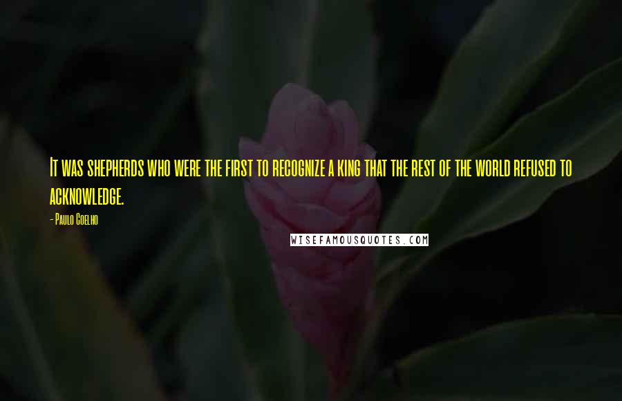 Paulo Coelho Quotes: It was shepherds who were the first to recognize a king that the rest of the world refused to acknowledge.