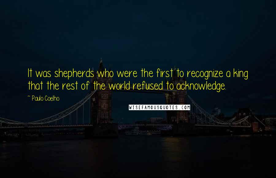 Paulo Coelho Quotes: It was shepherds who were the first to recognize a king that the rest of the world refused to acknowledge.