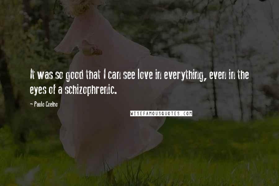 Paulo Coelho Quotes: It was so good that I can see love in everything, even in the eyes of a schizophrenic.