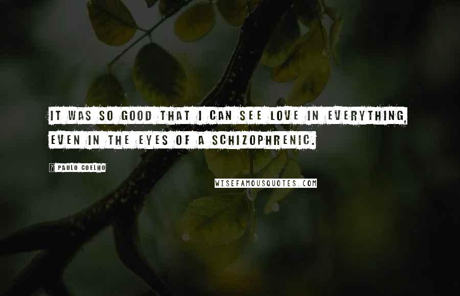 Paulo Coelho Quotes: It was so good that I can see love in everything, even in the eyes of a schizophrenic.