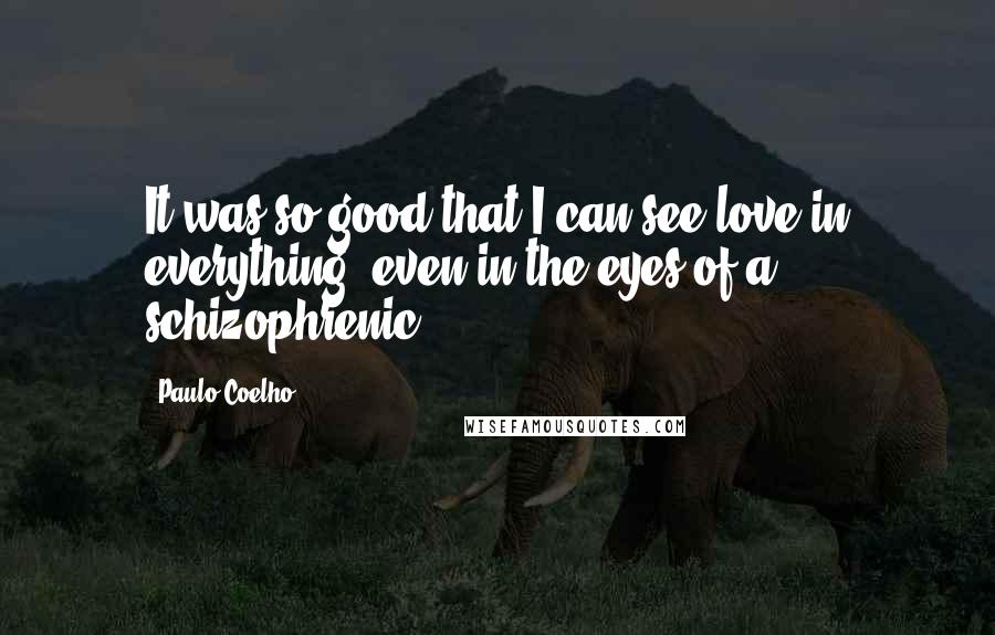 Paulo Coelho Quotes: It was so good that I can see love in everything, even in the eyes of a schizophrenic.