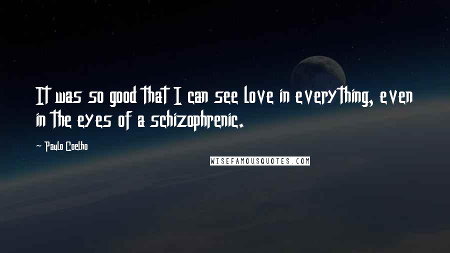 Paulo Coelho Quotes: It was so good that I can see love in everything, even in the eyes of a schizophrenic.