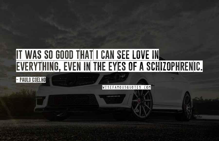 Paulo Coelho Quotes: It was so good that I can see love in everything, even in the eyes of a schizophrenic.