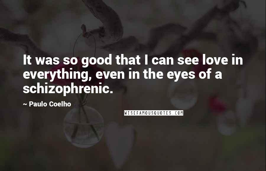 Paulo Coelho Quotes: It was so good that I can see love in everything, even in the eyes of a schizophrenic.