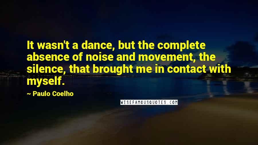 Paulo Coelho Quotes: It wasn't a dance, but the complete absence of noise and movement, the silence, that brought me in contact with myself.