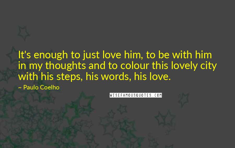 Paulo Coelho Quotes: It's enough to just love him, to be with him in my thoughts and to colour this lovely city with his steps, his words, his love.