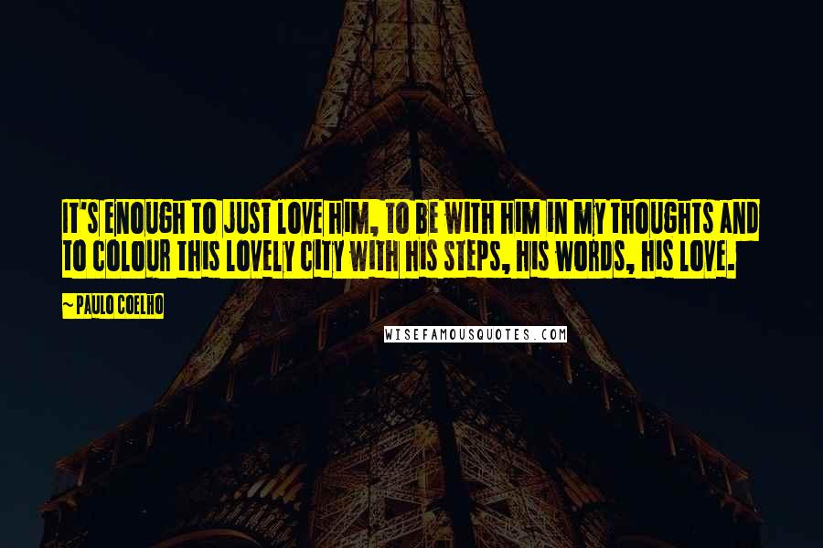 Paulo Coelho Quotes: It's enough to just love him, to be with him in my thoughts and to colour this lovely city with his steps, his words, his love.