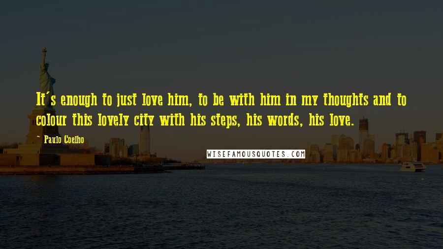 Paulo Coelho Quotes: It's enough to just love him, to be with him in my thoughts and to colour this lovely city with his steps, his words, his love.