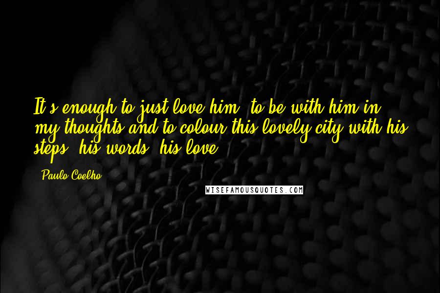 Paulo Coelho Quotes: It's enough to just love him, to be with him in my thoughts and to colour this lovely city with his steps, his words, his love.
