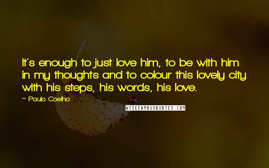 Paulo Coelho Quotes: It's enough to just love him, to be with him in my thoughts and to colour this lovely city with his steps, his words, his love.