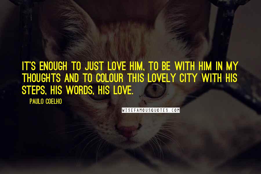 Paulo Coelho Quotes: It's enough to just love him, to be with him in my thoughts and to colour this lovely city with his steps, his words, his love.