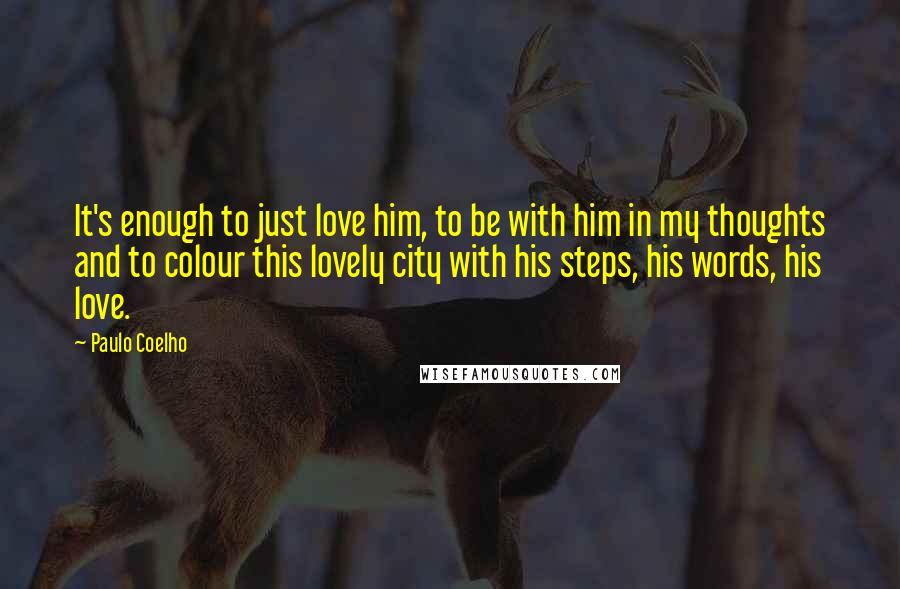 Paulo Coelho Quotes: It's enough to just love him, to be with him in my thoughts and to colour this lovely city with his steps, his words, his love.