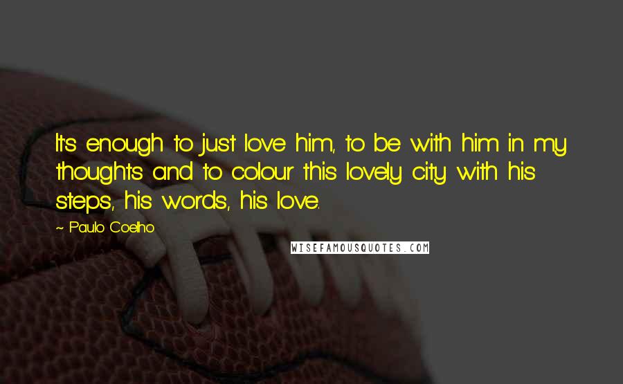 Paulo Coelho Quotes: It's enough to just love him, to be with him in my thoughts and to colour this lovely city with his steps, his words, his love.