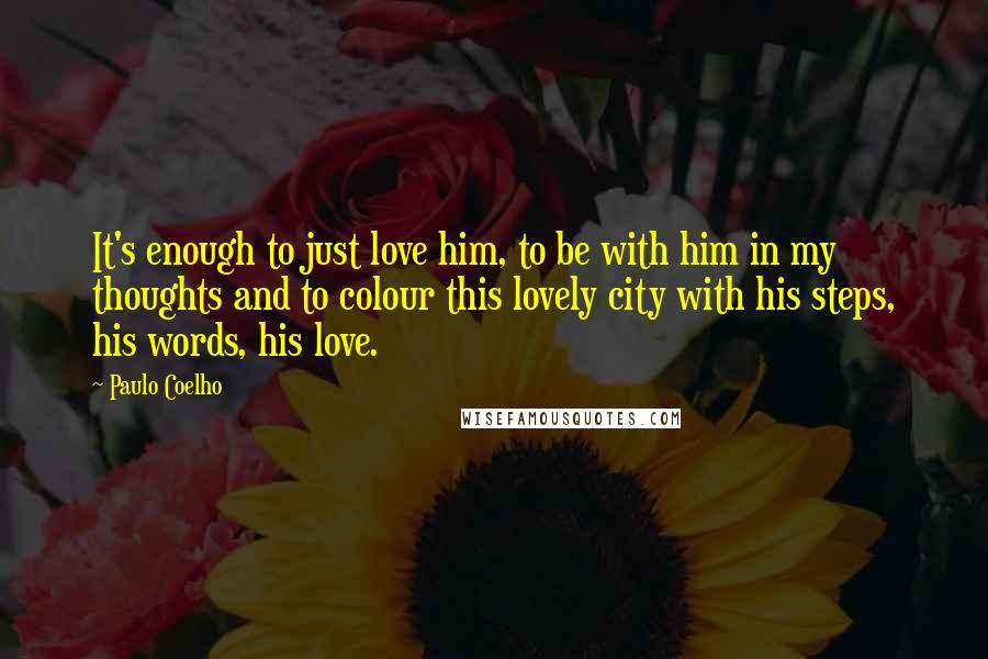 Paulo Coelho Quotes: It's enough to just love him, to be with him in my thoughts and to colour this lovely city with his steps, his words, his love.