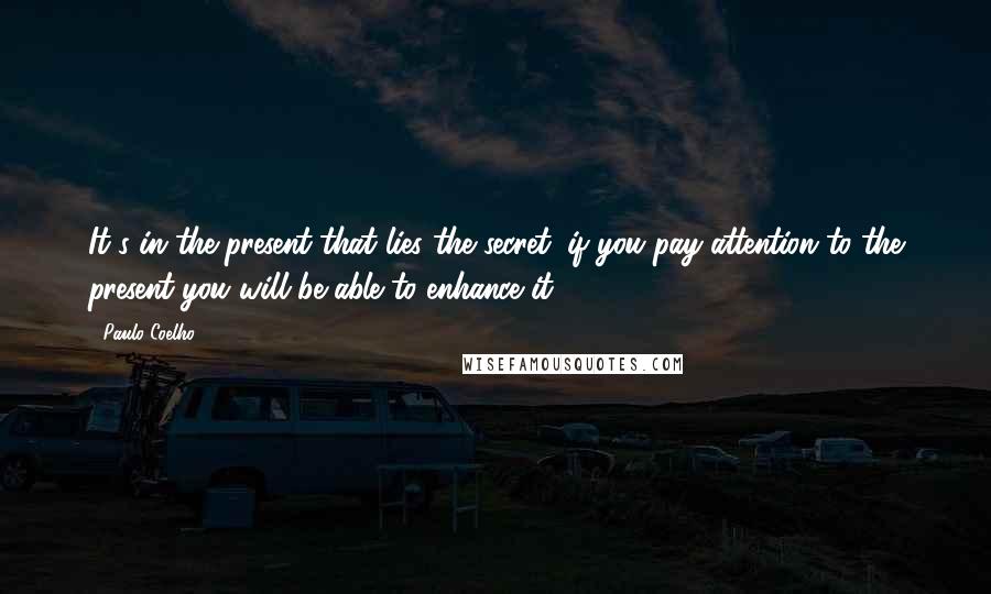 Paulo Coelho Quotes: It's in the present that lies the secret: if you pay attention to the present you will be able to enhance it.