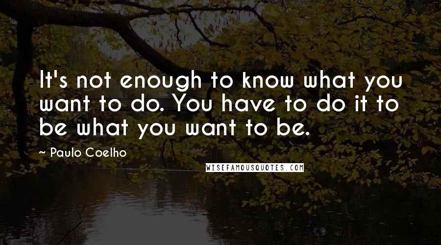 Paulo Coelho Quotes: It's not enough to know what you want to do. You have to do it to be what you want to be.